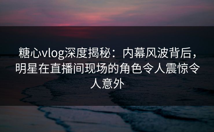 糖心vlog深度揭秘：内幕风波背后，明星在直播间现场的角色令人震惊令人意外
