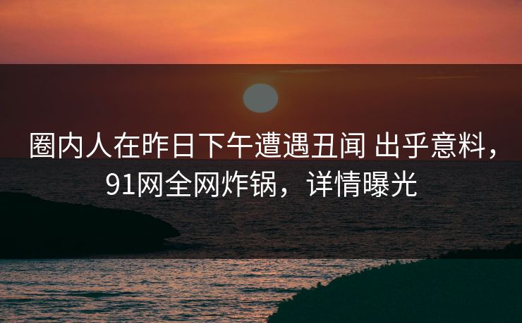 圈内人在昨日下午遭遇丑闻 出乎意料，91网全网炸锅，详情曝光