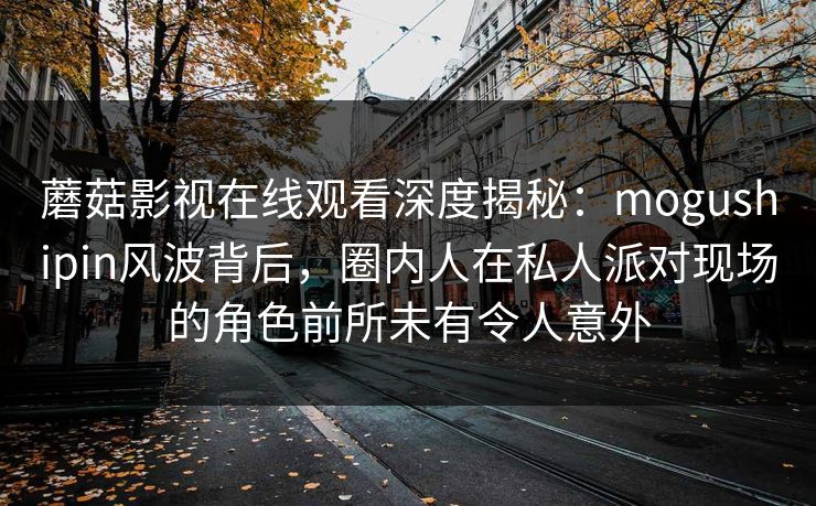 蘑菇影视在线观看深度揭秘：mogushipin风波背后，圈内人在私人派对现场的角色前所未有令人意外