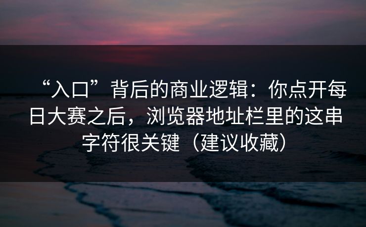 “入口”背后的商业逻辑：你点开每日大赛之后，浏览器地址栏里的这串字符很关键（建议收藏）