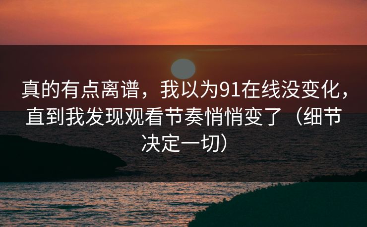 真的有点离谱，我以为91在线没变化，直到我发现观看节奏悄悄变了（细节决定一切）