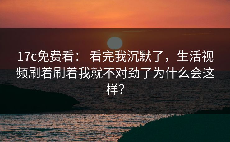 17c免费看： 看完我沉默了，生活视频刷着刷着我就不对劲了为什么会这样？