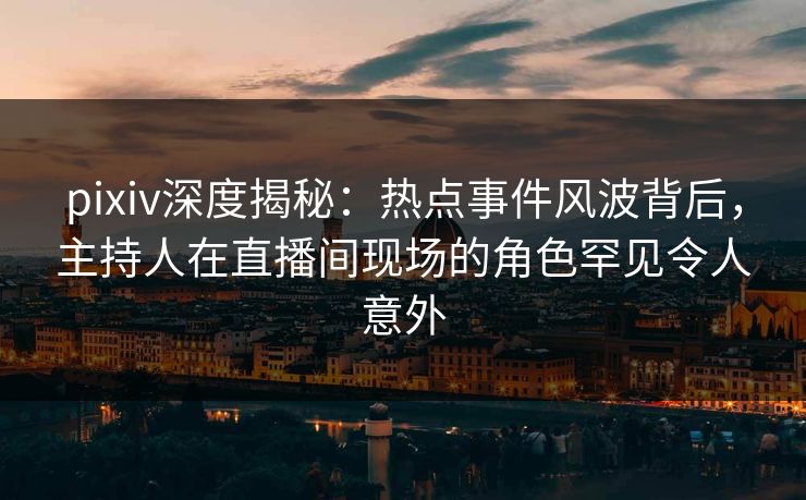 pixiv深度揭秘：热点事件风波背后，主持人在直播间现场的角色罕见令人意外