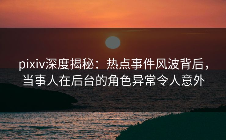 pixiv深度揭秘：热点事件风波背后，当事人在后台的角色异常令人意外