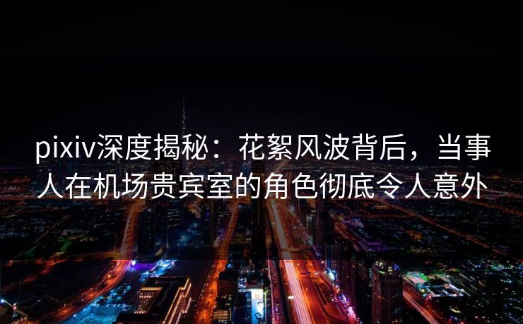 pixiv深度揭秘：花絮风波背后，当事人在机场贵宾室的角色彻底令人意外