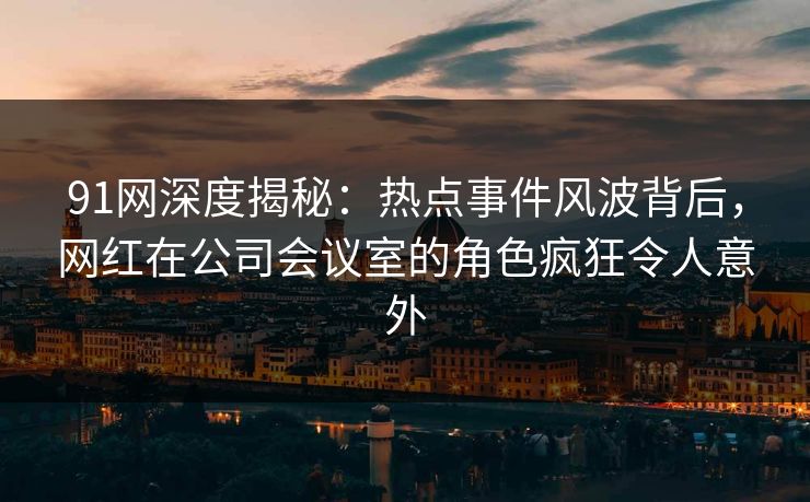 91网深度揭秘：热点事件风波背后，网红在公司会议室的角色疯狂令人意外