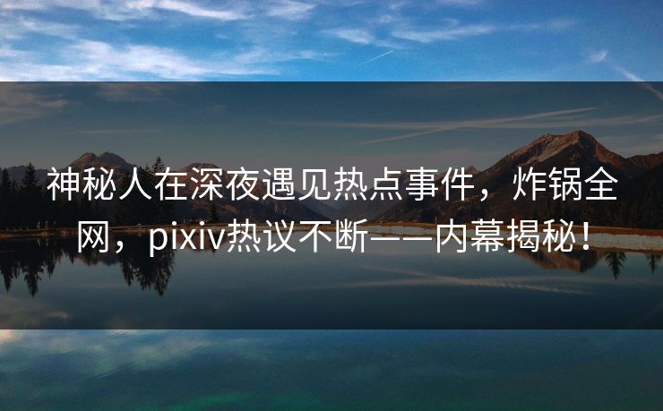 神秘人在深夜遇见热点事件，炸锅全网，pixiv热议不断——内幕揭秘！