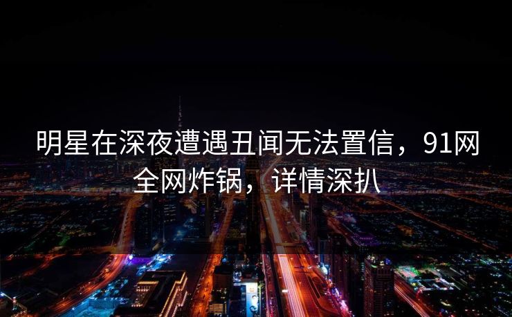 明星在深夜遭遇丑闻无法置信，91网全网炸锅，详情深扒