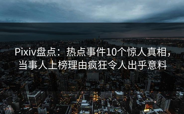 Pixiv盘点：热点事件10个惊人真相，当事人上榜理由疯狂令人出乎意料