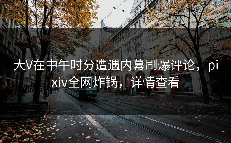 大V在中午时分遭遇内幕刷爆评论，pixiv全网炸锅，详情查看