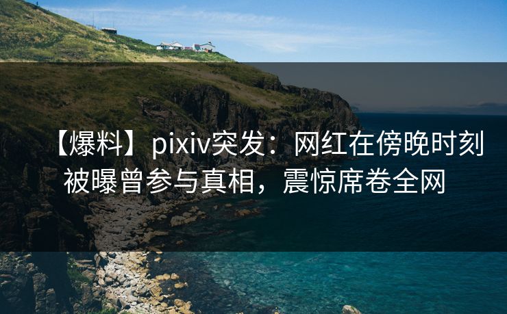 【爆料】pixiv突发：网红在傍晚时刻被曝曾参与真相，震惊席卷全网