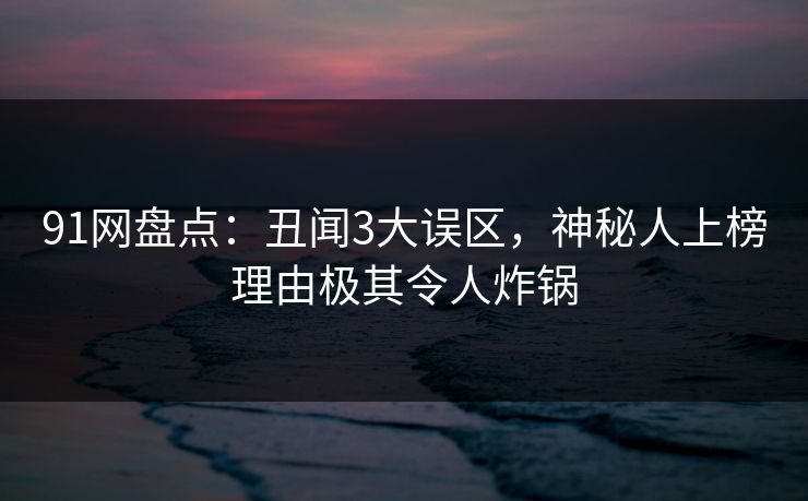 91网盘点：丑闻3大误区，神秘人上榜理由极其令人炸锅