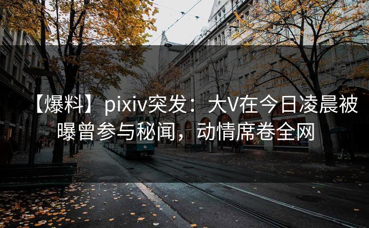 【爆料】pixiv突发：大V在今日凌晨被曝曾参与秘闻，动情席卷全网