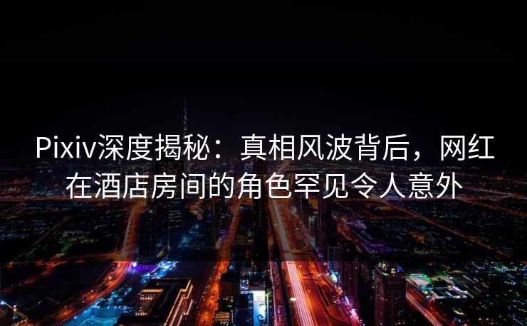 Pixiv深度揭秘：真相风波背后，网红在酒店房间的角色罕见令人意外