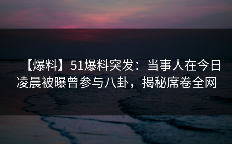 【爆料】51爆料突发：当事人在今日凌晨被曝曾参与八卦，揭秘席卷全网