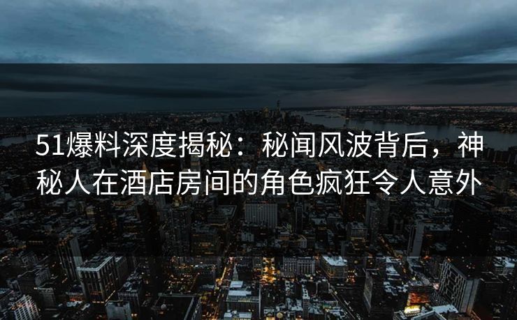 51爆料深度揭秘：秘闻风波背后，神秘人在酒店房间的角色疯狂令人意外