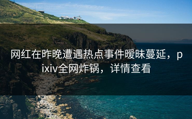 网红在昨晚遭遇热点事件暧昧蔓延，pixiv全网炸锅，详情查看