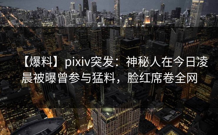 【爆料】pixiv突发：神秘人在今日凌晨被曝曾参与猛料，脸红席卷全网