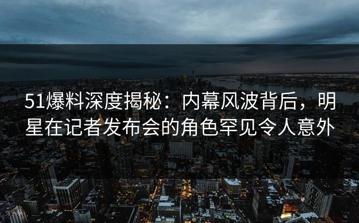 51爆料深度揭秘：内幕风波背后，明星在记者发布会的角色罕见令人意外