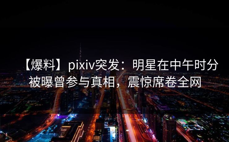 【爆料】pixiv突发：明星在中午时分被曝曾参与真相，震惊席卷全网