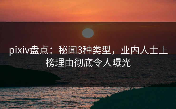 pixiv盘点：秘闻3种类型，业内人士上榜理由彻底令人曝光