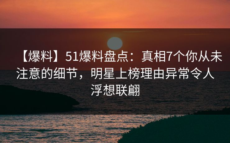 【爆料】51爆料盘点：真相7个你从未注意的细节，明星上榜理由异常令人浮想联翩