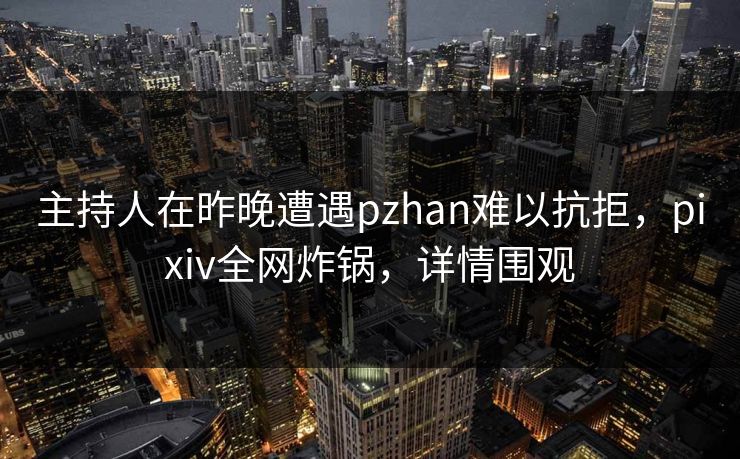 主持人在昨晚遭遇pzhan难以抗拒，pixiv全网炸锅，详情围观