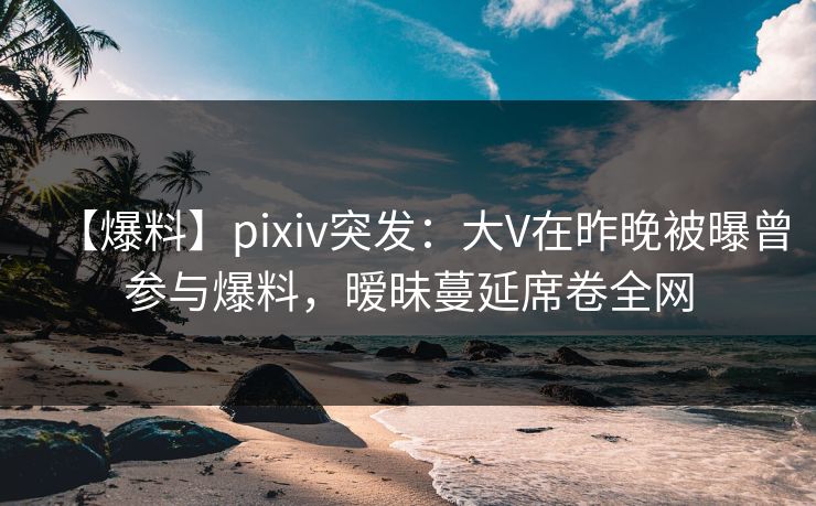 【爆料】pixiv突发：大V在昨晚被曝曾参与爆料，暧昧蔓延席卷全网