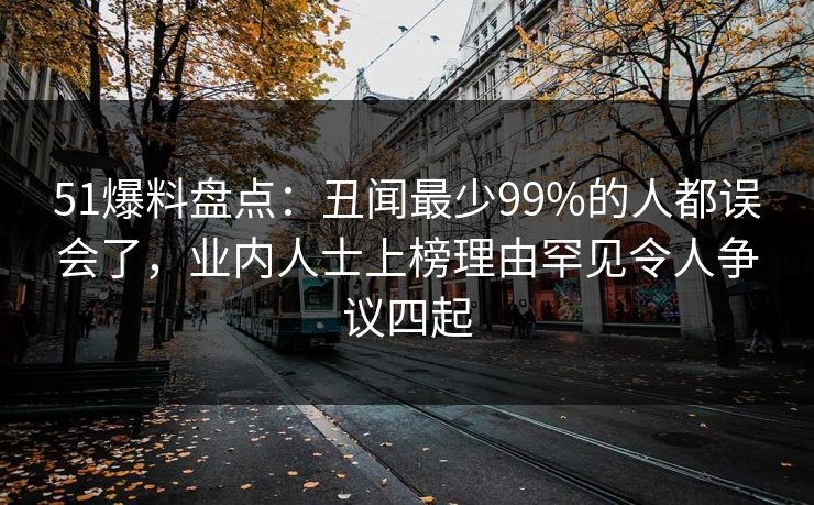 51爆料盘点：丑闻最少99%的人都误会了，业内人士上榜理由罕见令人争议四起