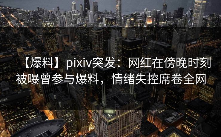 【爆料】pixiv突发：网红在傍晚时刻被曝曾参与爆料，情绪失控席卷全网