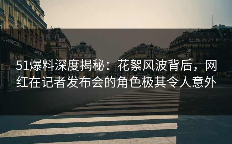 51爆料深度揭秘：花絮风波背后，网红在记者发布会的角色极其令人意外