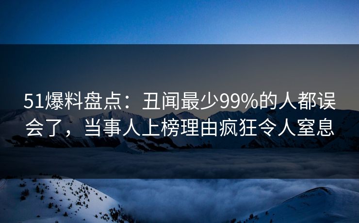 51爆料盘点：丑闻最少99%的人都误会了，当事人上榜理由疯狂令人窒息