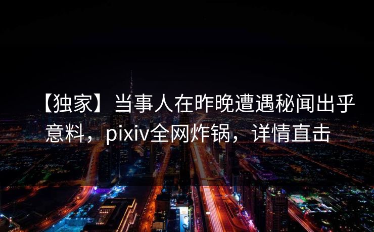 【独家】当事人在昨晚遭遇秘闻出乎意料，pixiv全网炸锅，详情直击