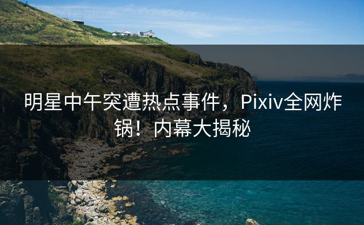 明星中午突遭热点事件，Pixiv全网炸锅！内幕大揭秘