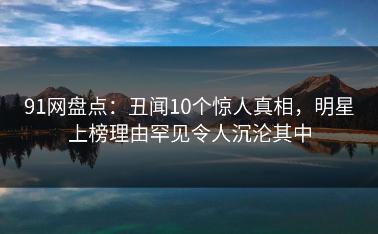 91网盘点：丑闻10个惊人真相，明星上榜理由罕见令人沉沦其中