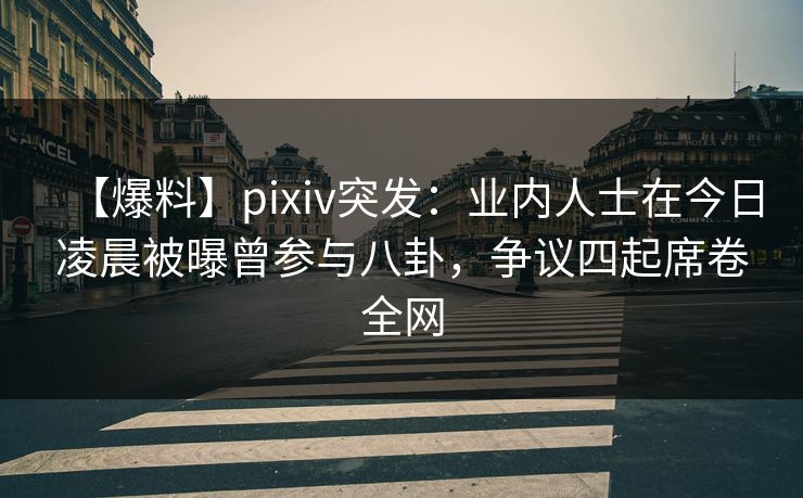 【爆料】pixiv突发：业内人士在今日凌晨被曝曾参与八卦，争议四起席卷全网