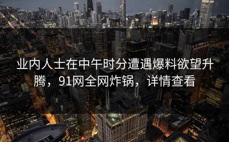 业内人士在中午时分遭遇爆料欲望升腾，91网全网炸锅，详情查看