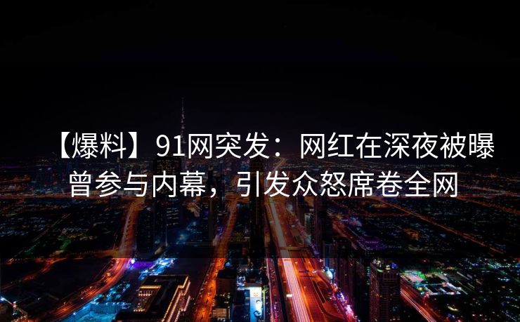 【爆料】91网突发：网红在深夜被曝曾参与内幕，引发众怒席卷全网