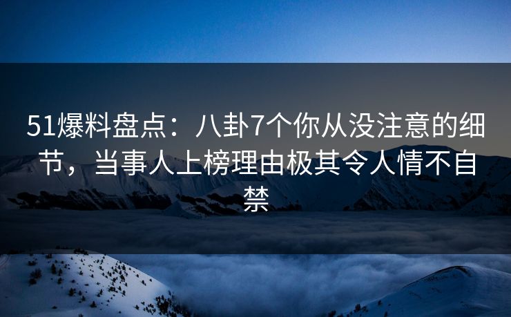 51爆料盘点：八卦7个你从没注意的细节，当事人上榜理由极其令人情不自禁