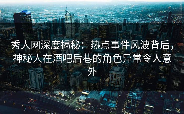 秀人网深度揭秘:热点事件风波背后,神秘人在酒吧后巷的角色异常令人意外