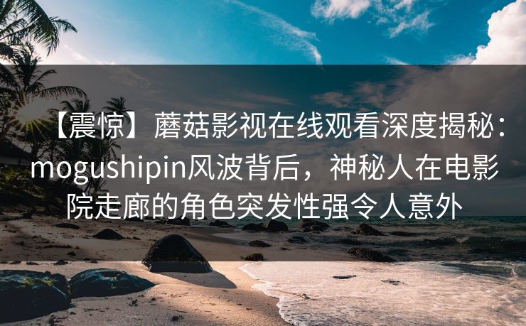 【震惊】蘑菇影视在线观看深度揭秘：mogushipin风波背后，神秘人在电影院走廊的角色突发性强令人意外