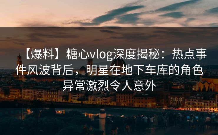 【爆料】糖心vlog深度揭秘：热点事件风波背后，明星在地下车库的角色异常激烈令人意外