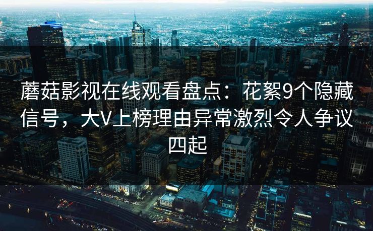 蘑菇影视在线观看盘点：花絮9个隐藏信号，大V上榜理由异常激烈令人争议四起