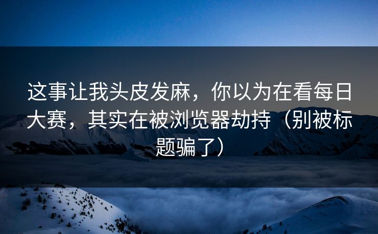 这事让我头皮发麻，你以为在看每日大赛，其实在被浏览器劫持（别被标题骗了）