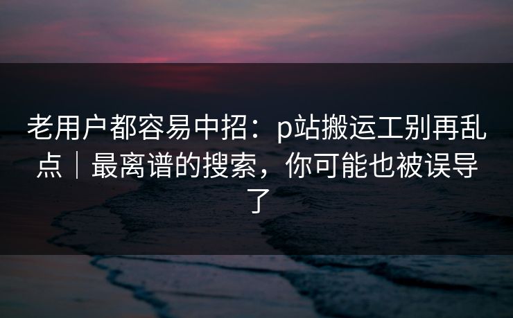 老用户都容易中招：p站搬运工别再乱点｜最离谱的搜索，你可能也被误导了
